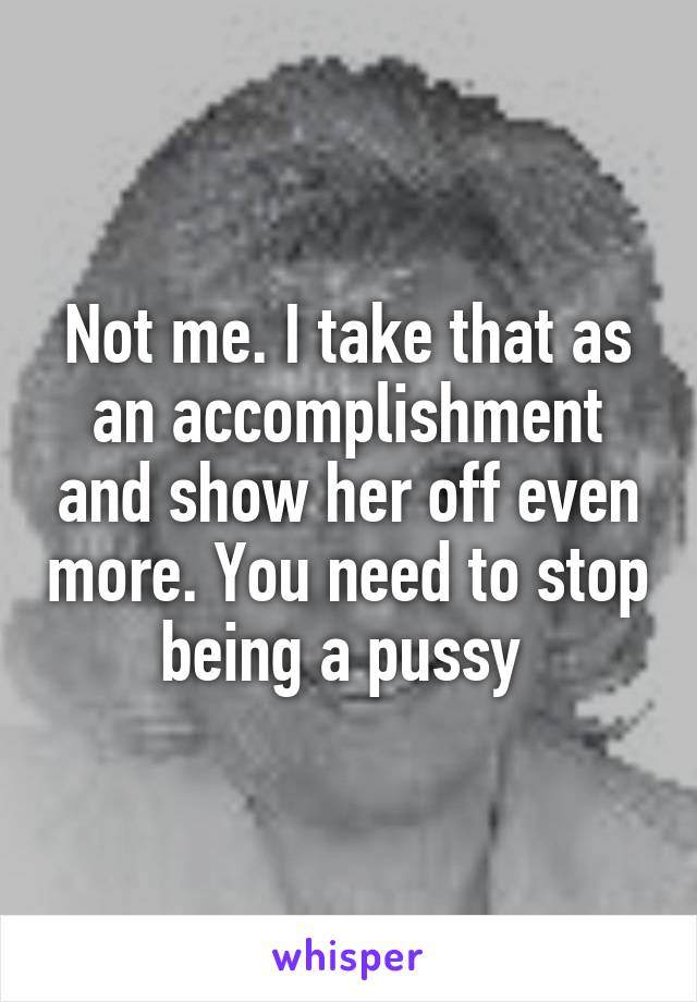 Not me. I take that as an accomplishment and show her off even more. You need to stop being a pussy 