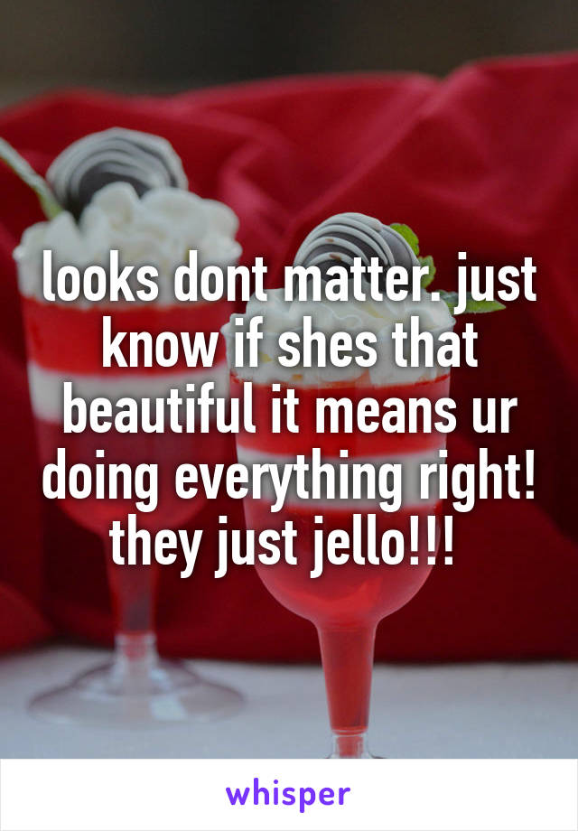 looks dont matter. just know if shes that beautiful it means ur doing everything right! they just jello!!! 