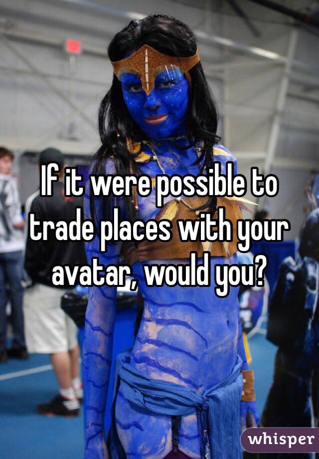 If it were possible to trade places with your avatar, would you?