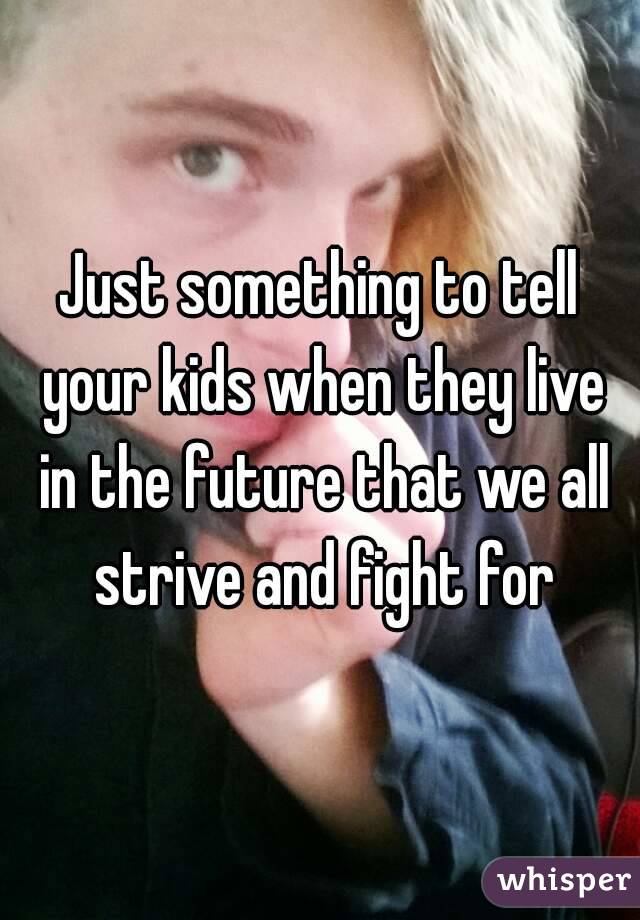 Just something to tell your kids when they live in the future that we all strive and fight for