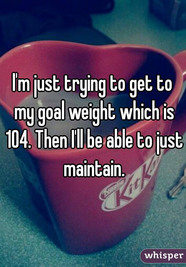 I'm just trying to get to my goal weight which is 104. Then I'll be able to just maintain.