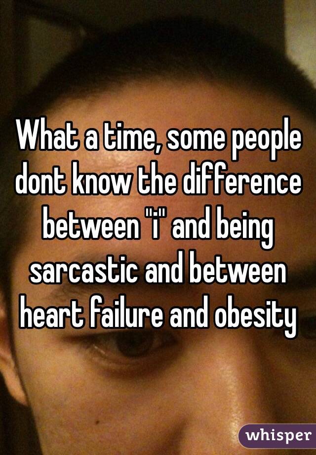 What a time, some people dont know the difference between "i" and being sarcastic and between heart failure and obesity
