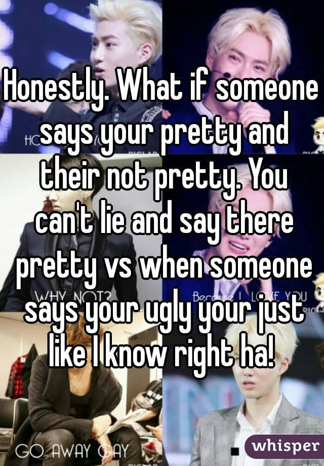 Honestly. What if someone says your pretty and their not pretty. You can't lie and say there pretty vs when someone says your ugly your just like I know right ha! 