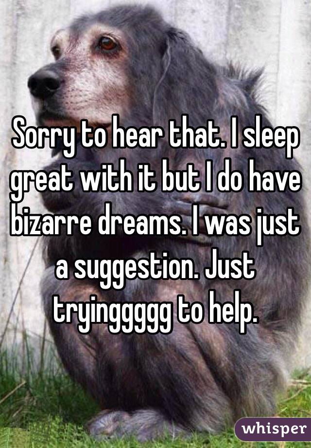 Sorry to hear that. I sleep great with it but I do have bizarre dreams. I was just a suggestion. Just tryinggggg to help. 