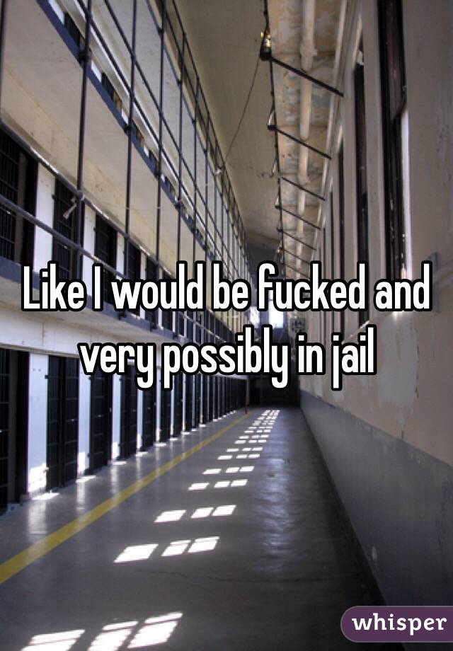 Like I would be fucked and very possibly in jail 