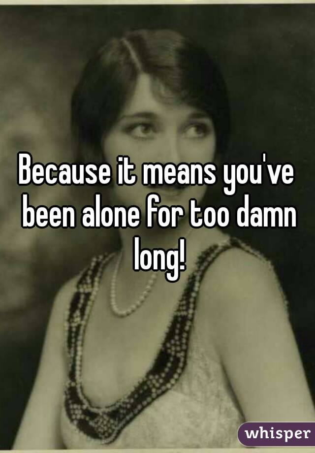Because it means you've been alone for too damn long!