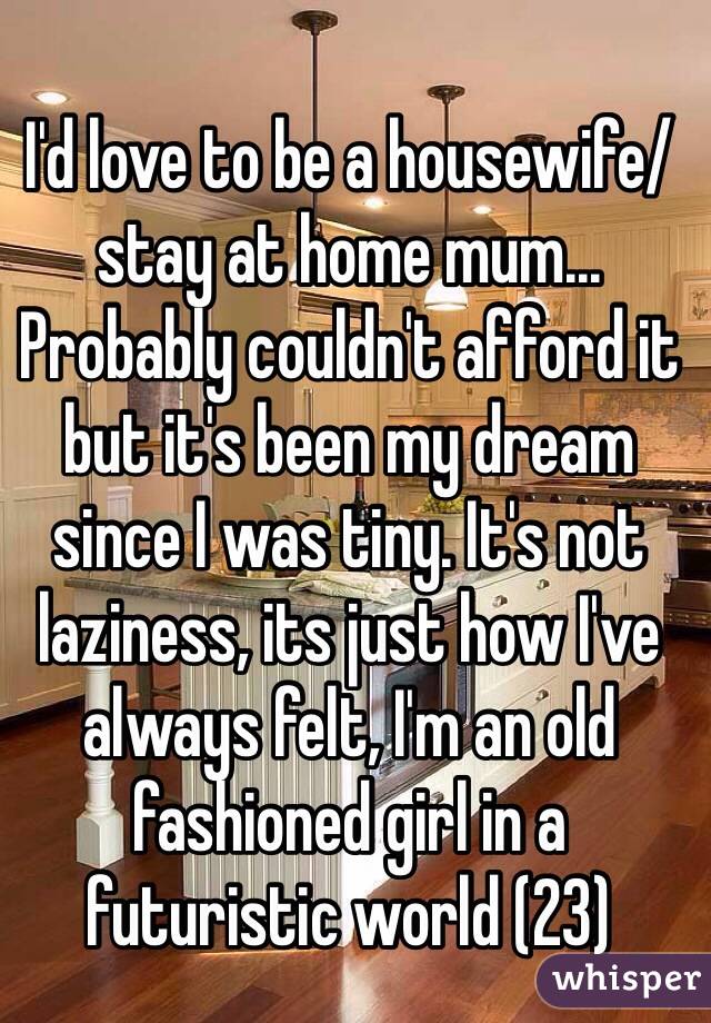 I'd love to be a housewife/stay at home mum... Probably couldn't afford it but it's been my dream since I was tiny. It's not laziness, its just how I've always felt, I'm an old fashioned girl in a futuristic world (23)