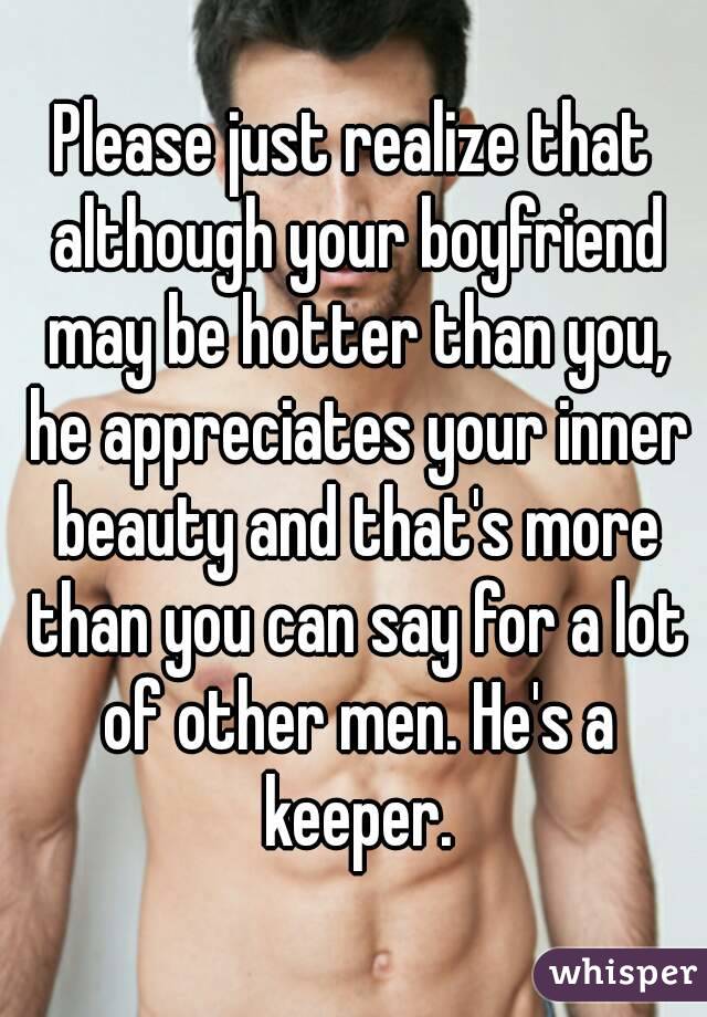 Please just realize that although your boyfriend may be hotter than you, he appreciates your inner beauty and that's more than you can say for a lot of other men. He's a keeper.