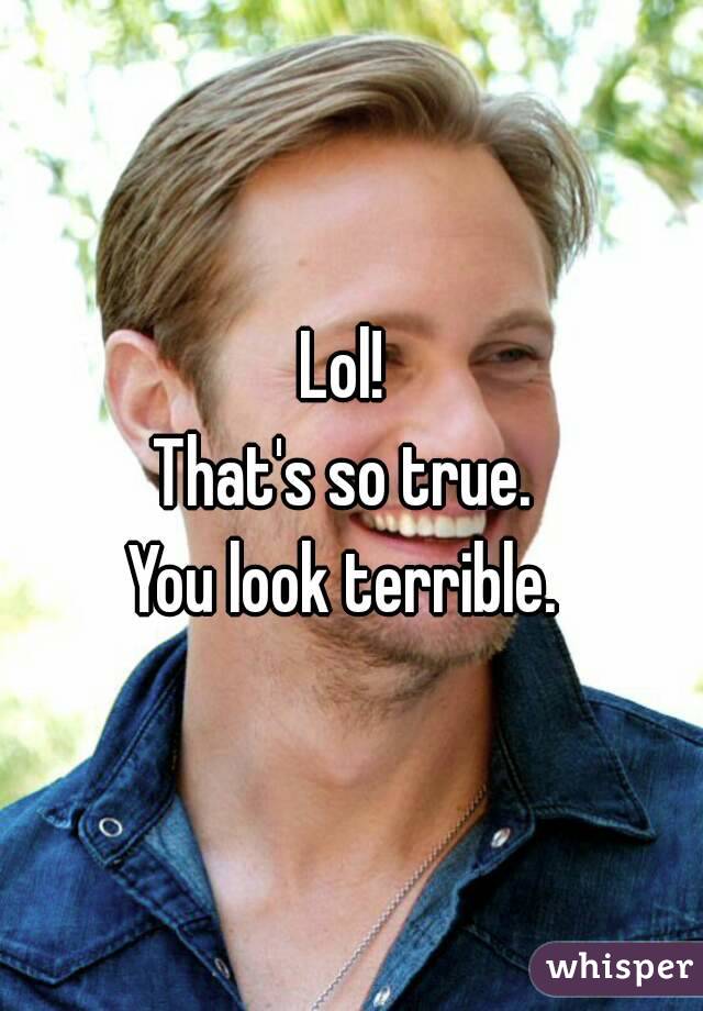 Lol! 
That's so true. 
You look terrible. 