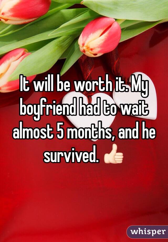 It will be worth it. My boyfriend had to wait almost 5 months, and he survived. 👍🏻