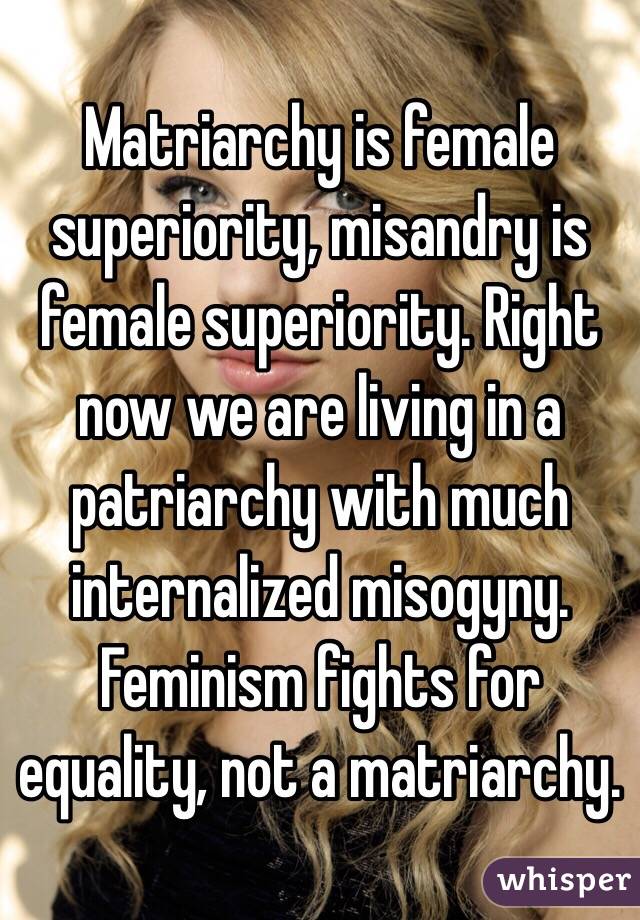 Matriarchy is female superiority, misandry is female superiority. Right now we are living in a patriarchy with much internalized misogyny. Feminism fights for equality, not a matriarchy.