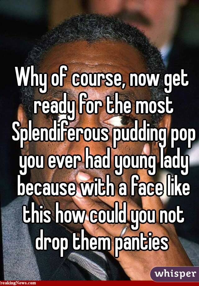 Why of course, now get ready for the most Splendiferous pudding pop you ever had young lady because with a face like this how could you not drop them panties 