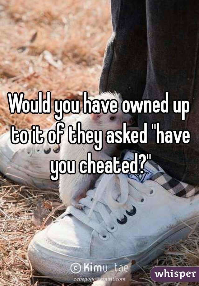 Would you have owned up to it of they asked "have you cheated?"