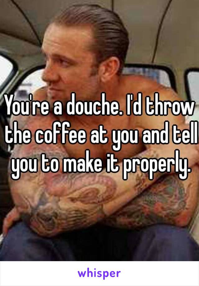 You're a douche. I'd throw the coffee at you and tell you to make it properly.