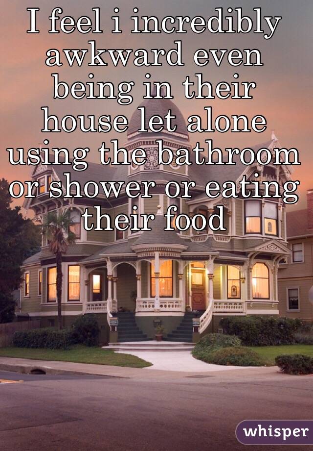 I feel i incredibly awkward even being in their house let alone using the bathroom or shower or eating their food