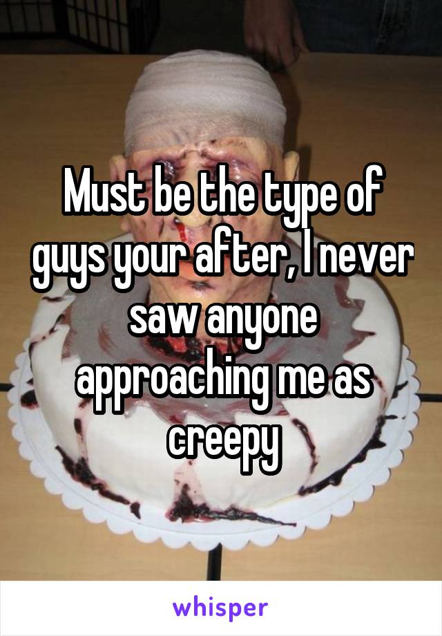 Must be the type of guys your after, I never saw anyone approaching me as creepy