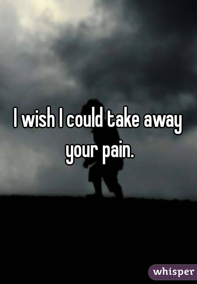 I wish I could take away your pain.