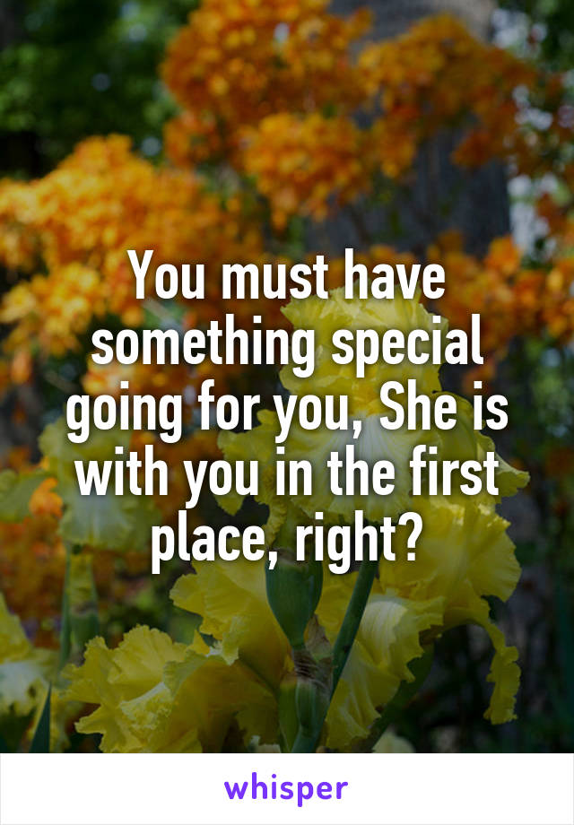 You must have something special going for you, She is with you in the first place, right?