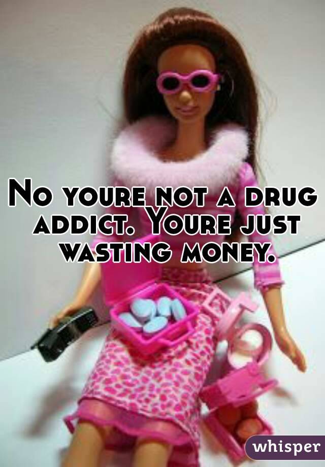No youre not a drug addict. Youre just wasting money.