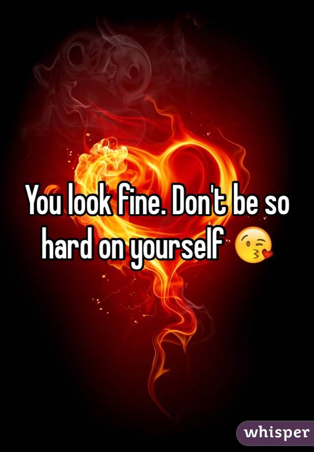 You look fine. Don't be so hard on yourself 😘