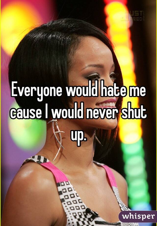 Everyone would hate me cause I would never shut up.