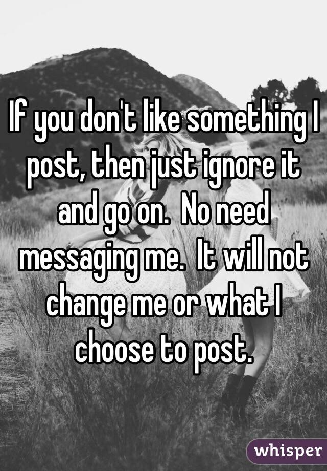 If you don't like something I post, then just ignore it and go on.  No need messaging me.  It will not change me or what I choose to post.