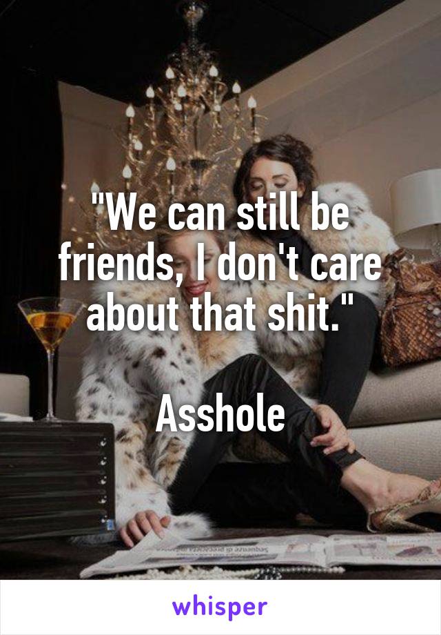 "We can still be friends, I don't care about that shit."

Asshole