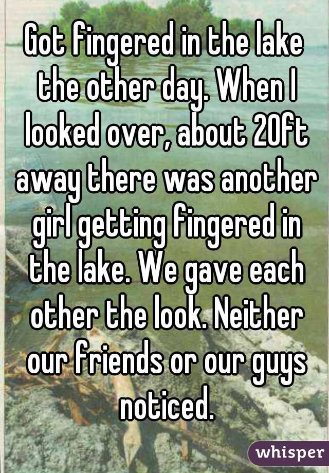 Got fingered in the lake the other day. When I looked over, about 20ft away there was another girl getting fingered in the lake. We gave each other the look. Neither our friends or our guys noticed.