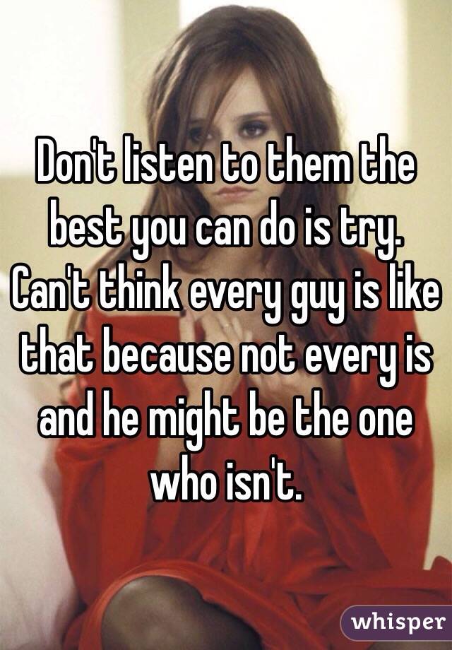 Don't listen to them the best you can do is try. Can't think every guy is like that because not every is and he might be the one who isn't. 