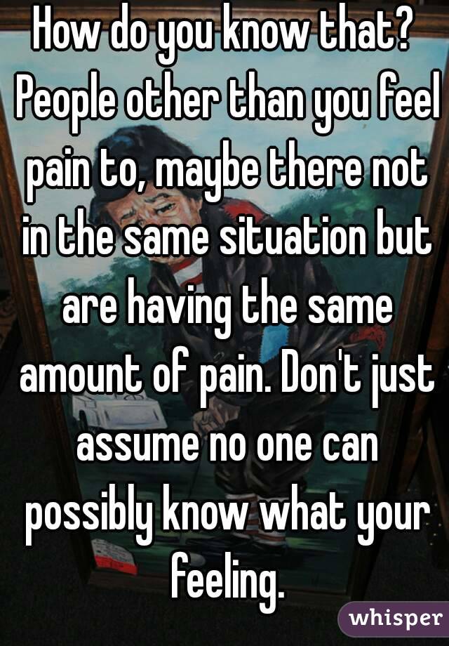 How do you know that? People other than you feel pain to, maybe there not in the same situation but are having the same amount of pain. Don't just assume no one can possibly know what your feeling.