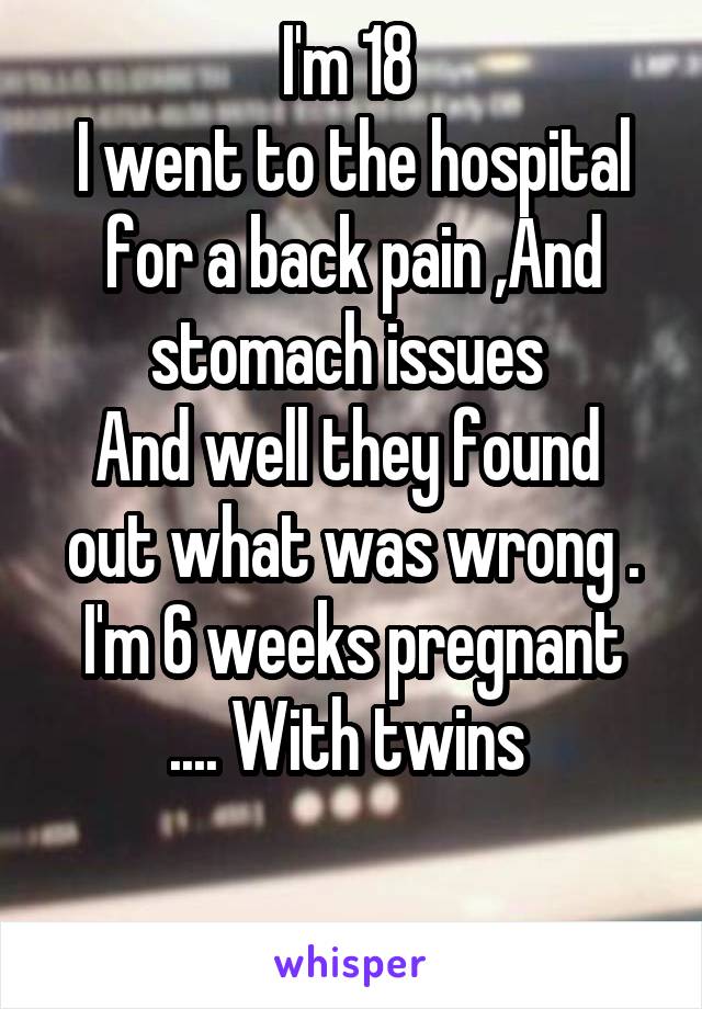 I'm 18 
I went to the hospital for a back pain ,And stomach issues 
And well they found  out what was wrong .
I'm 6 weeks pregnant .... With twins 
 
