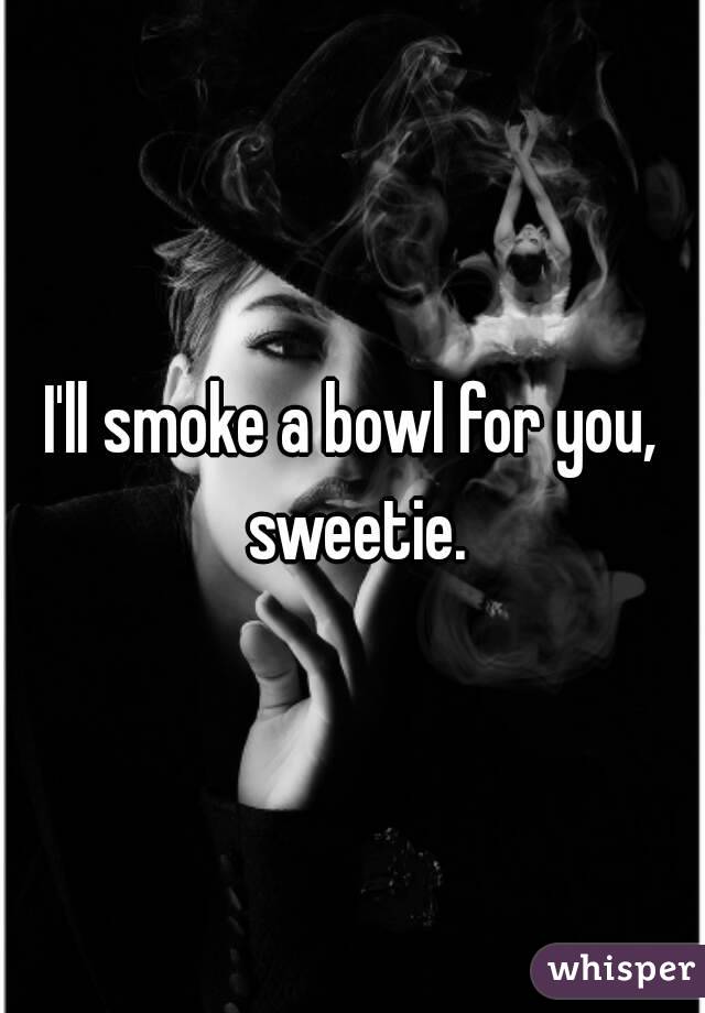 I'll smoke a bowl for you, sweetie.