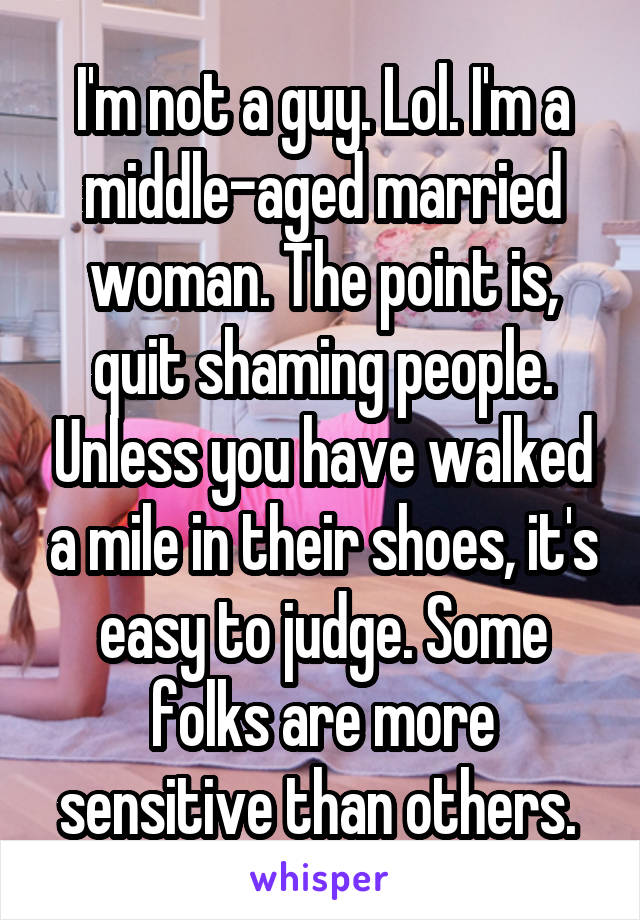 I'm not a guy. Lol. I'm a middle-aged married woman. The point is, quit shaming people. Unless you have walked a mile in their shoes, it's easy to judge. Some folks are more sensitive than others. 