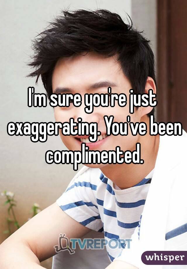 I'm sure you're just exaggerating. You've been complimented.
