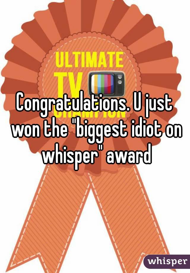 Congratulations. U just won the "biggest idiot on whisper" award