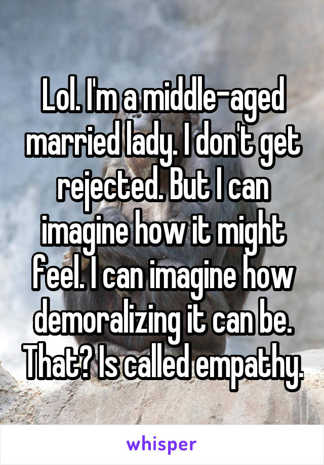 Lol. I'm a middle-aged married lady. I don't get rejected. But I can imagine how it might feel. I can imagine how demoralizing it can be. That? Is called empathy.