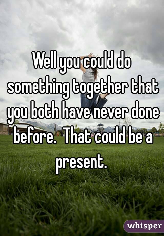 Well you could do something together that you both have never done before.  That could be a present. 