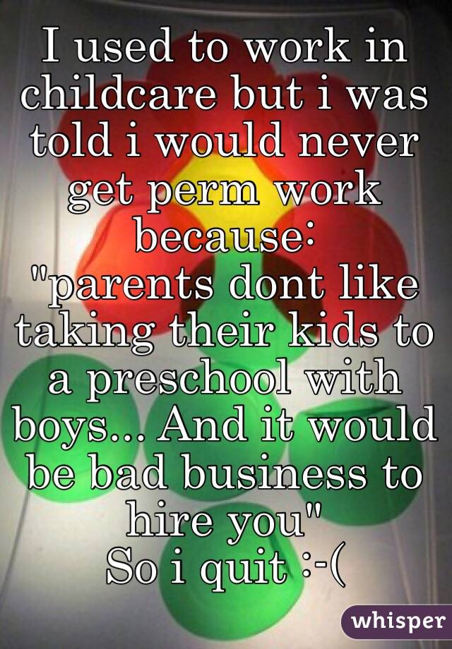 I used to work in childcare but i was told i would never get perm work because:
"parents dont like taking their kids to a preschool with boys... And it would be bad business to hire you"
So i quit :-(