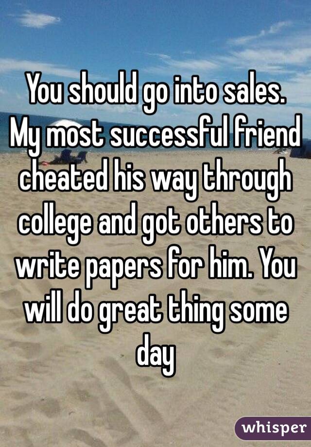 You should go into sales. My most successful friend cheated his way through college and got others to write papers for him. You will do great thing some day 