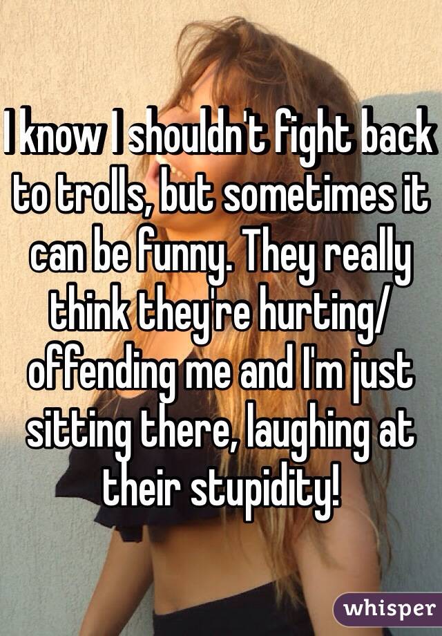 I know I shouldn't fight back to trolls, but sometimes it can be funny. They really think they're hurting/offending me and I'm just sitting there, laughing at their stupidity!