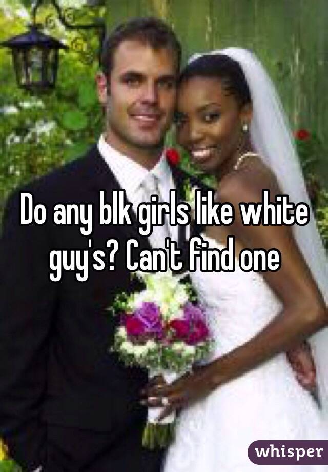 Do any blk girls like white guy's? Can't find one