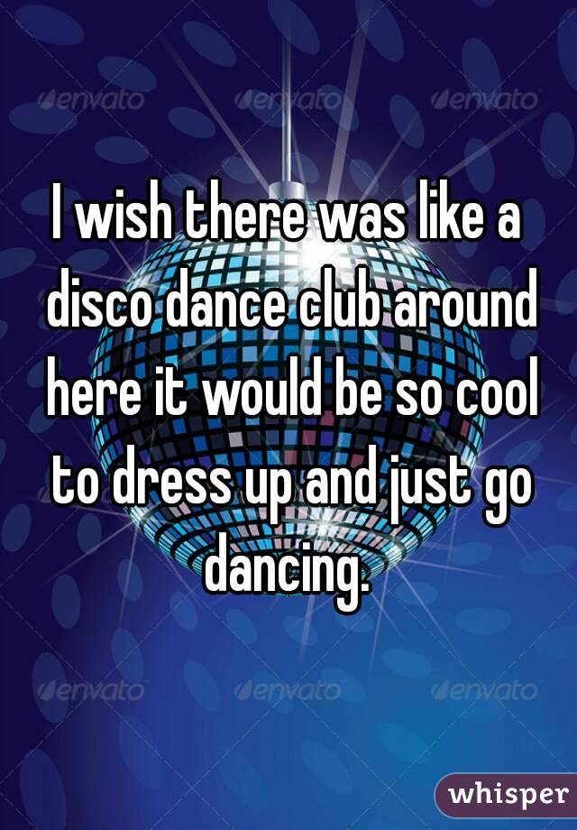 I wish there was like a disco dance club around here it would be so cool to dress up and just go dancing. 