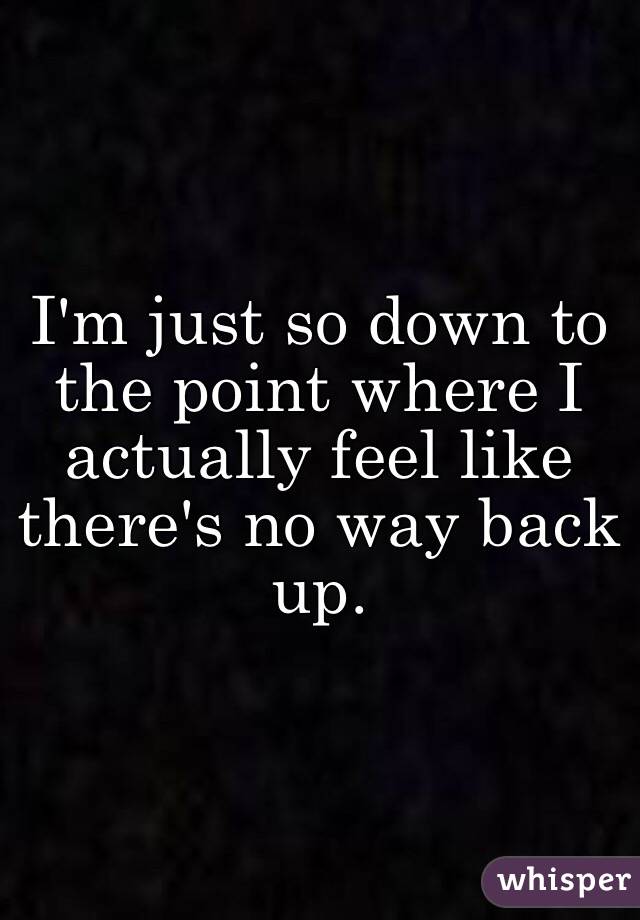 I'm just so down to the point where I actually feel like there's no way back up.
