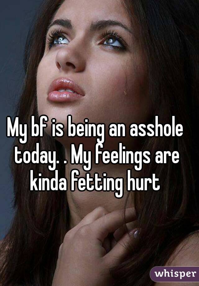 My bf is being an asshole today. . My feelings are kinda fetting hurt 