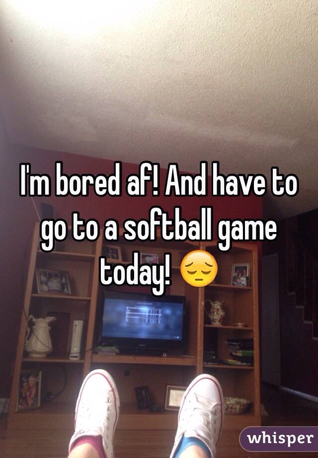 I'm bored af! And have to go to a softball game today! ðŸ˜”