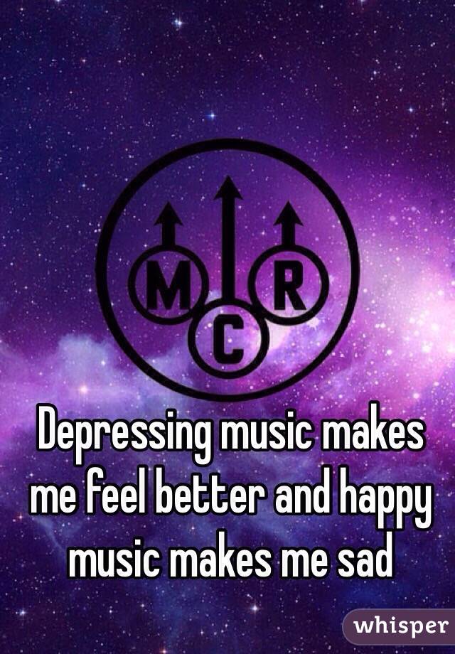 Depressing music makes me feel better and happy music makes me sad