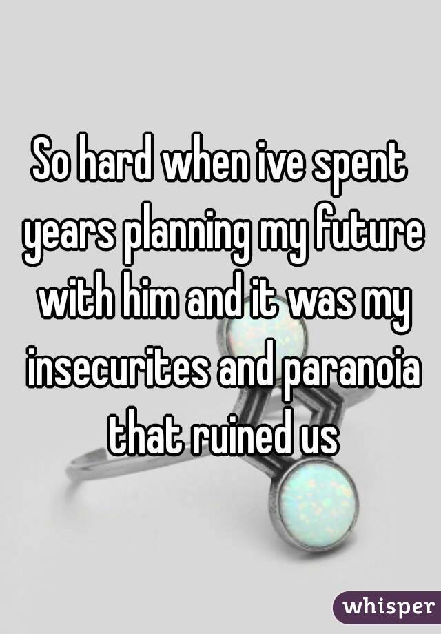 So hard when ive spent years planning my future with him and it was my insecurites and paranoia that ruined us