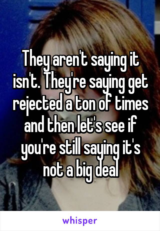 They aren't saying it isn't. They're saying get rejected a ton of times and then let's see if you're still saying it's not a big deal