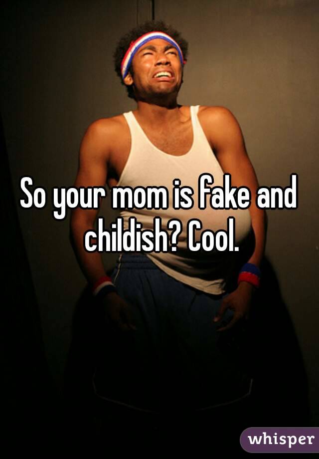 So your mom is fake and childish? Cool.
