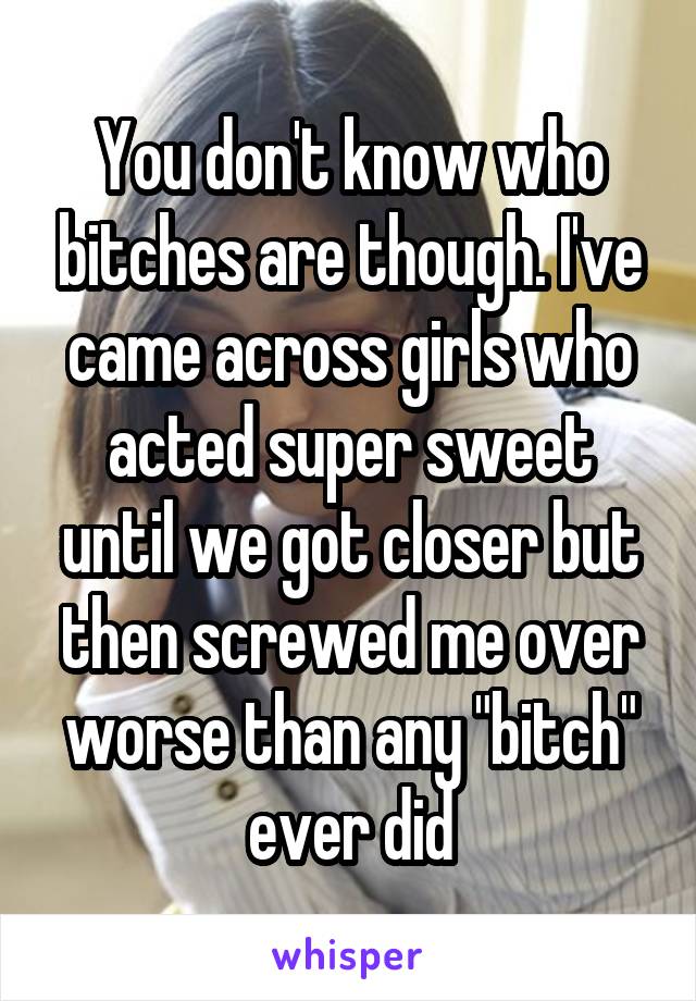You don't know who bitches are though. I've came across girls who acted super sweet until we got closer but then screwed me over worse than any "bitch" ever did